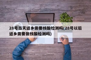 28号当天返乡需要核酸检测吗(28号以后返乡需要做核酸检测吗)