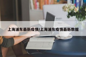 上海浦东最新疫情/上海浦东疫情最新数据