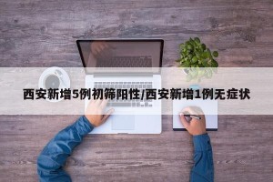 西安新增5例初筛阳性/西安新增1例无症状