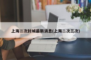 上海二次封城最新消息(上海二次三次)