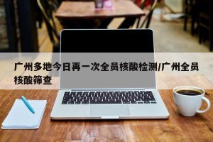 广州多地今日再一次全员核酸检测/广州全员核酸筛查
