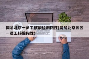 网易北京一员工核酸检测阳性(网易北京园区一员工核酸阳性)