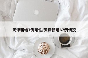 天津新增7例阳性/天津新增67例情况