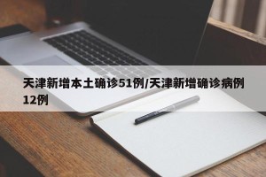 天津新增本土确诊51例/天津新增确诊病例12例