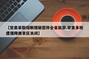【甘肃采取熔断措施暂停全省旅游,甘肃多地遭强降雨景区关闭】