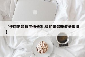 【沈阳市最新疫情情况,沈阳市最新疫情报道】