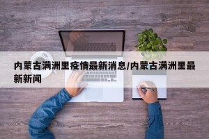 内蒙古满洲里疫情最新消息/内蒙古满洲里最新新闻