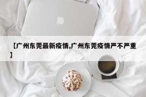 【广州东莞最新疫情,广州东莞疫情严不严重】
