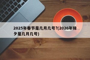 2025年春节是几月几号?(2026年除夕是几月几号)
