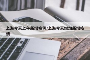 上海今天上午新增病例/上海今天增加新增疫情
