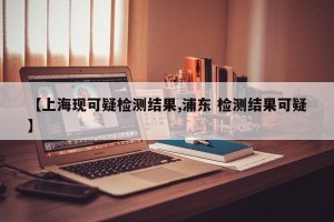 【上海现可疑检测结果,浦东 检测结果可疑】