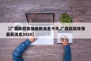 【广西新冠疫情最新消息今天,广西新冠疫情最新消息2020】