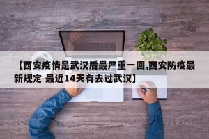 【西安疫情是武汉后最严重一回,西安防疫最新规定 最近14天有去过武汉】