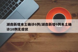 湖南新增本土确诊6例/湖南新增6例本土确诊10例无症状