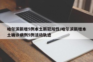 哈尔滨新增5例本土新冠阳性/哈尔滨新增本土确诊病例5例活动轨迹