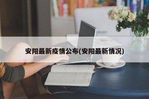 安阳最新疫情公布(安阳最新情况)
