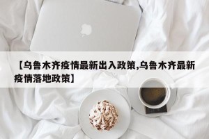 【乌鲁木齐疫情最新出入政策,乌鲁木齐最新疫情落地政策】