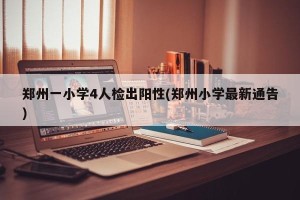 郑州一小学4人检出阳性(郑州小学最新通告)