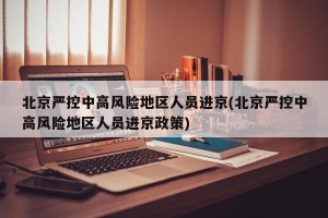 北京严控中高风险地区人员进京(北京严控中高风险地区人员进京政策)