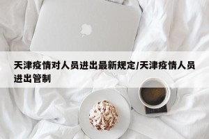 天津疫情对人员进出最新规定/天津疫情人员进出管制