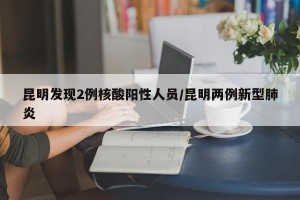 昆明发现2例核酸阳性人员/昆明两例新型肺炎