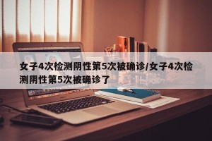 女子4次检测阴性第5次被确诊/女子4次检测阴性第5次被确诊了