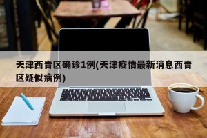 天津西青区确诊1例(天津疫情最新消息西青区疑似病例)