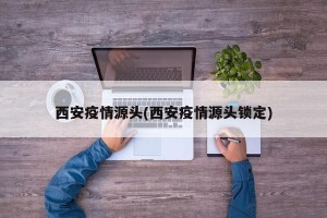 西安疫情源头(西安疫情源头锁定)