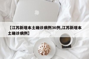 【江苏新增本土确诊病例36例,江苏新增本土确诊病例】