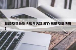 抚顺疫情最新消息今天封城了(抚顺疫情动态)