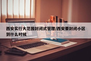 西安实行大范围封闭式管理/西安要封闭小区到什么时候