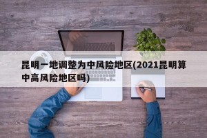 昆明一地调整为中风险地区(2021昆明算中高风险地区吗)