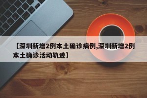 【深圳新增2例本土确诊病例,深圳新增2例本土确诊活动轨迹】