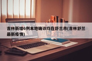 吉林新增6例本地确诊均在舒兰市(吉林舒兰最新疫情)