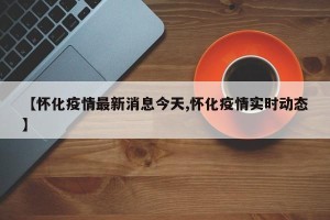 【怀化疫情最新消息今天,怀化疫情实时动态】