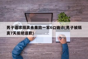 男子请求隔离未果致一家6口确诊(男子被隔离7天拒绝道歉)