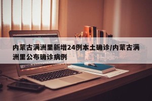 内蒙古满洲里新增24例本土确诊/内蒙古满洲里公布确诊病例
