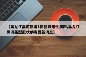 【黑龙江黑河新增1例初筛阳性病例,黑龙江黑河新型冠状病毒最新消息】