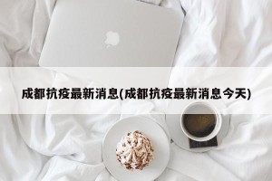 成都抗疫最新消息(成都抗疫最新消息今天)