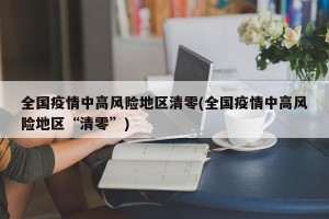 全国疫情中高风险地区清零(全国疫情中高风险地区“清零”)