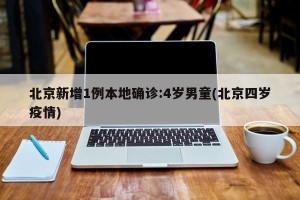 北京新增1例本地确诊:4岁男童(北京四岁疫情)