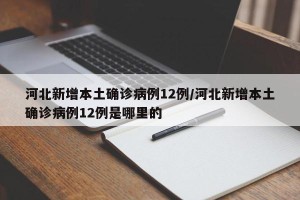 河北新增本土确诊病例12例/河北新增本土确诊病例12例是哪里的