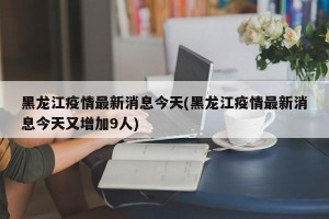 黑龙江疫情最新消息今天(黑龙江疫情最新消息今天又增加9人)