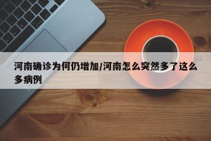 河南确诊为何仍增加/河南怎么突然多了这么多病例