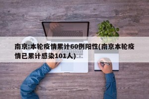南京:本轮疫情累计60例阳性(南京本轮疫情已累计感染101人)