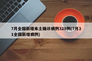 7月全国新增本土确诊病例328例(7月31全国新增病例)