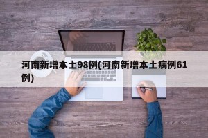 河南新增本土98例(河南新增本土病例61例)