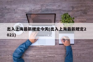 出入上海最新规定今天(出入上海最新规定2021)