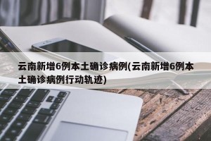 云南新增6例本土确诊病例(云南新增6例本土确诊病例行动轨迹)