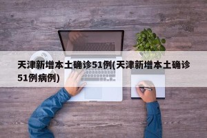 天津新增本土确诊51例(天津新增本土确诊51例病例)